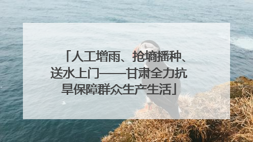 人工增雨、抢墒播种、送水上门——甘肃全力抗旱保障群众生产生活