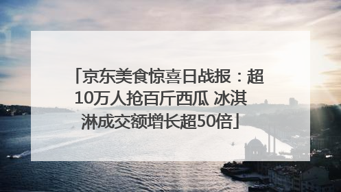 京东美食惊喜日战报：超10万人抢百斤西瓜 冰淇淋成交额增长超50倍