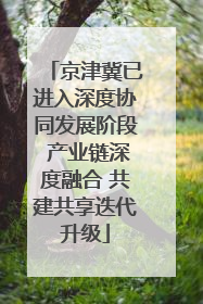 京津冀已进入深度协同发展阶段 产业链深度融合 共建共享迭代升级