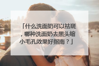 什么洗面奶可以祛斑，哪种洗面奶去黑头缩小毛孔效果好指南？