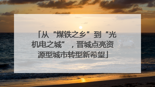 从“煤铁之乡”到“光机电之城”，晋城点亮资源型城市转型新希望