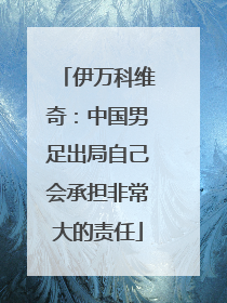 伊万科维奇：中国男足出局自己会承担非常大的责任