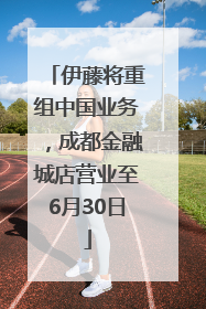 伊藤将重组中国业务，成都金融城店营业至6月30日