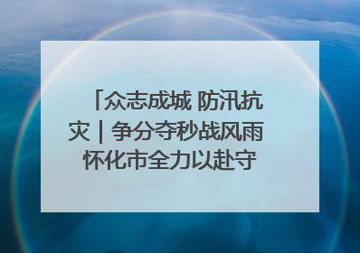 众志成城 防汛抗灾｜争分夺秒战风雨 怀化市全力以赴守护人民群众安全