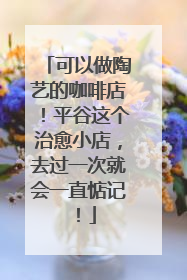 可以做陶艺的咖啡店！平谷这个治愈小店，去过一次就会一直惦记！