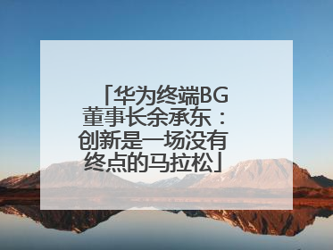 华为终端BG董事长余承东：创新是一场没有终点的马拉松
