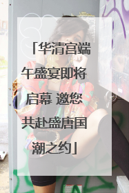 华清宫端午盛宴即将启幕 邀您共赴盛唐国潮之约