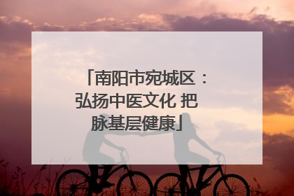 南阳市宛城区：弘扬中医文化 把脉基层健康