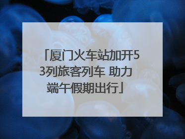 厦门火车站加开53列旅客列车 助力端午假期出行