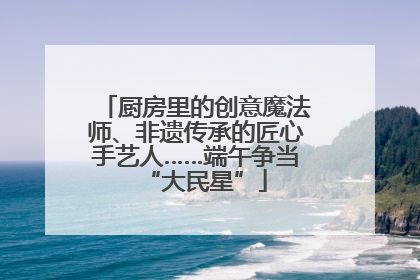厨房里的创意魔法师、非遗传承的匠心手艺人……端午争当“大民星”