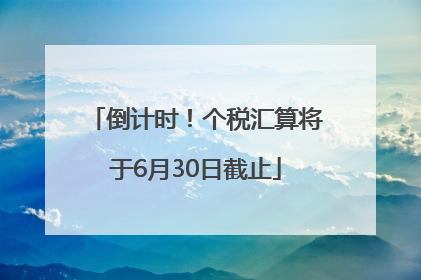 倒计时！个税汇算将于6月30日截止