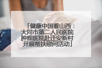 健康中国看山西：大同市第二人民医院肿瘤医院赴迁安新村开展帮扶慰问活动