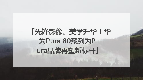 先锋影像、美学升华！华为Pura 80系列为Pura品牌再塑新标杆