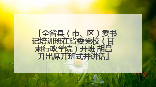 全省县（市、区）委书记培训班在省委党校（甘肃行政学院）开班 胡昌升出席开班式并讲话