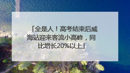 全是人！高考结束后威海站迎来客流小高峰，同比增长20%以上