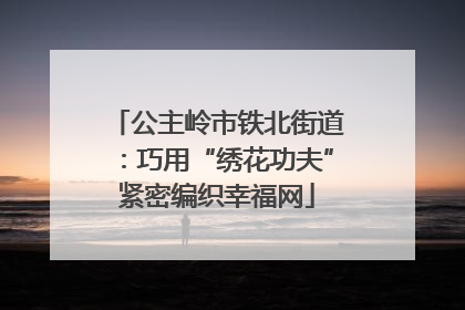 公主岭市铁北街道：巧用“绣花功夫”紧密编织幸福网