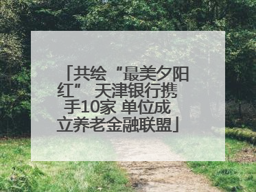 共绘“最美夕阳红” 天津银行携手10家 单位成立养老金融联盟