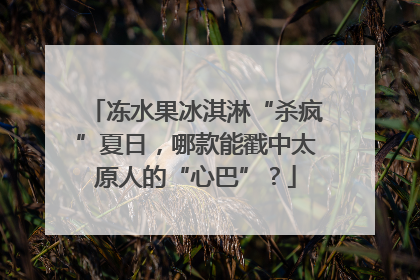 冻水果冰淇淋“杀疯”夏日，哪款能戳中太原人的“心巴”？