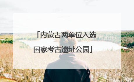 内蒙古两单位入选国家考古遗址公园