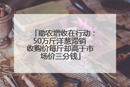 助农增收在行动：50万斤洋葱滞销 收购价每斤却高于市场价三分钱