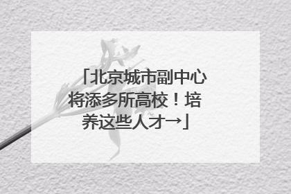 北京城市副中心将添多所高校！培养这些人才→