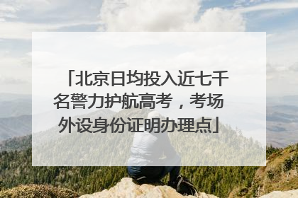 北京日均投入近七千名警力护航高考，考场外设身份证明办理点