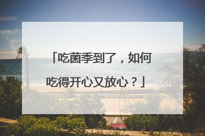 吃菌季到了，如何吃得开心又放心？