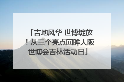 吉地风华 世博绽放！从三个亮点回眸大阪世博会吉林活动日