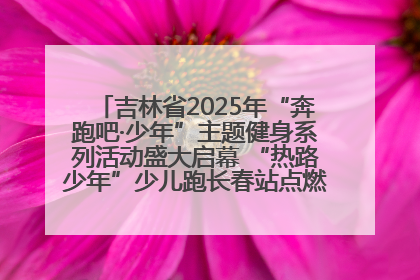 吉林省2025年“奔跑吧·少年”主题健身系列活动盛大启幕 “热路少年”少儿跑长春站点燃少年运动热情