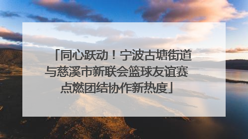 同心跃动！宁波古塘街道与慈溪市新联会篮球友谊赛点燃团结协作新热度