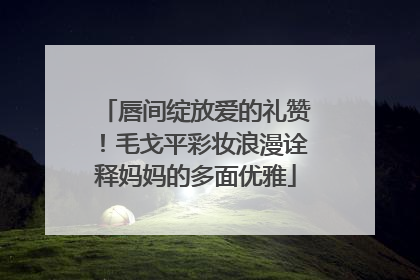 唇间绽放爱的礼赞！毛戈平彩妆浪漫诠释妈妈的多面优雅