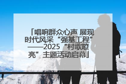 唱响群众心声 展现时代风采“强基工程”——2025“村歌嘹亮”主题活动启幕