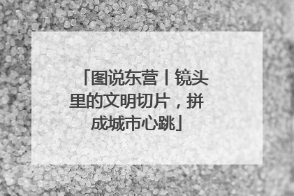 图说东营丨镜头里的文明切片，拼成城市心跳