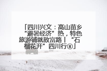 四川兴文：高山苗乡“避暑经济”热，特色旅游铺就致富路丨“石榴花开”四川行⑧