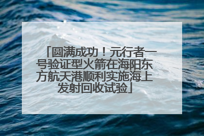圆满成功！元行者一号验证型火箭在海阳东方航天港顺利实施海上发射回收试验