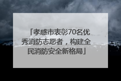 孝感市表彰70名优秀消防志愿者，构建全民消防安全新格局
