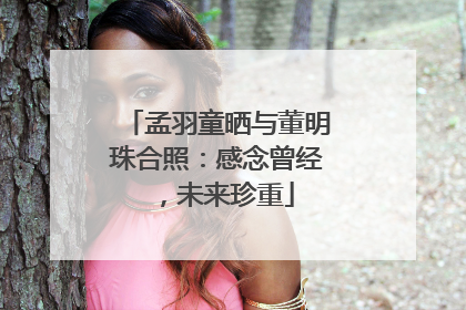孟羽童晒与董明珠合照：感念曾经，未来珍重
