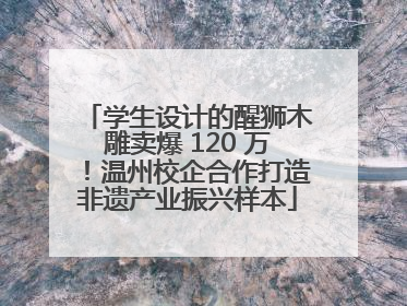 学生设计的醒狮木雕卖爆 120 万！温州校企合作打造非遗产业振兴样本