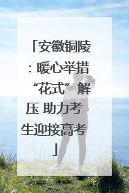安徽铜陵：暖心举措“花式”解压 助力考生迎接高考