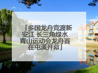 多国龙舟竞渡新安江 长三角绿水青山运动会龙舟赛在屯溪开幕