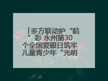 多方联动护“睛”彩 永州第30个全国爱眼日筑牢儿童青少年“光明”防线