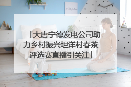 大唐宁德发电公司助力乡村振兴坦洋村春茶评选赛直播引关注