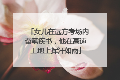 女儿在远方考场内奋笔疾书，他在高速工地上挥汗如雨