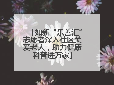 如新“乐善汇”志愿者深入社区关爱老人，助力健康科普进万家