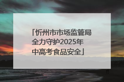 忻州市市场监管局全力守护2025年中高考食品安全