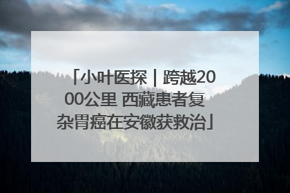 小叶医探｜跨越2000公里 西藏患者复杂胃癌在安徽获救治