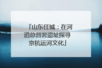 山东任城：在河道总督署遗址探寻京杭运河文化