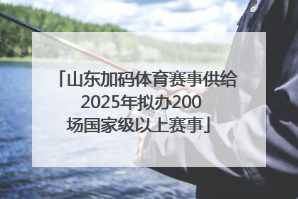 山东加码体育赛事供给 2025年拟办200场国家级以上赛事
