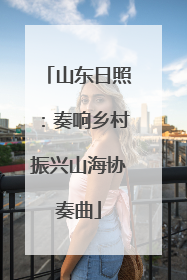 山东日照：奏响乡村振兴山海协奏曲