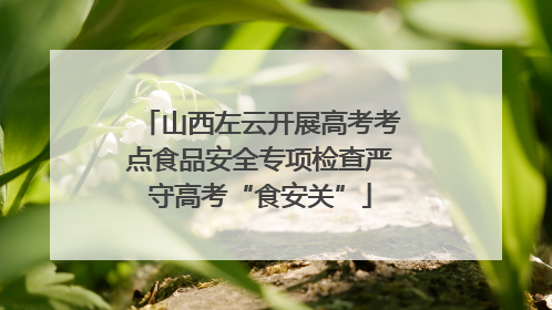 山西左云开展高考考点食品安全专项检查严守高考“食安关”